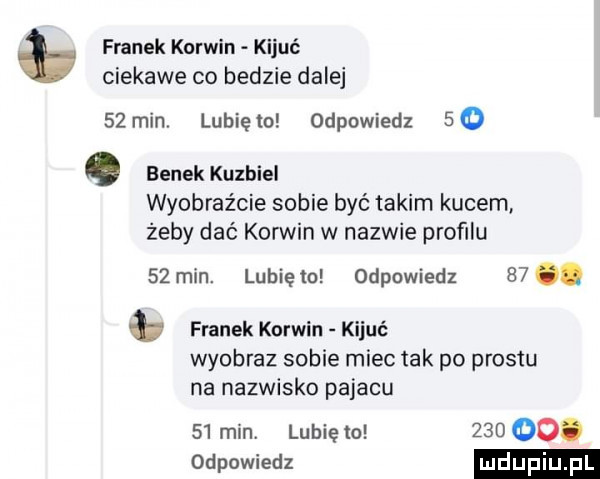 franek korwin kijuć ciekawe co bedzie dalej    min. lubię io odpowiedz   o benek kuzbiel wyobraźcie sobie być takim kucem żeby dać korwin w nazwie profilu    min. lubię to odpowiedz   . franek korwin kijuć wyobraz sobie miec tak po prestu na nazwisko pajacu    min. lunięto     oo