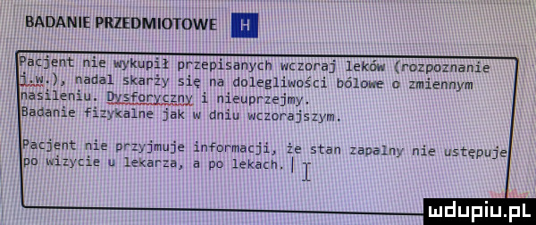 badanie przedmiotowe pbq ent nie wykupił przepisanych wcwraj leków rozpoznanie w nadal skarży się na dalegliwośd bólowe n zmiennym nasileniu d furycznx i nieuprzejmy. badanie f kolna jak w dniu wczorajszym. pacjent nie nrzyjmuje infbrmat stan zaualuy nie ustępuje pn wmycie u lekarza a po lekach