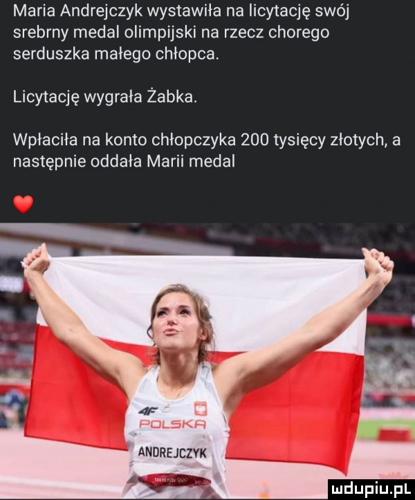 maria andrejczuk wystawiła na licytację swój srebrny medal olimpijski na rzecz chorego serduszka małego chłopca licytację wygrala żabka. wpłaciła na konto chłopczyka     tysięcy złotych a następnie oddała marii medal  f.    k  v andrejezvk