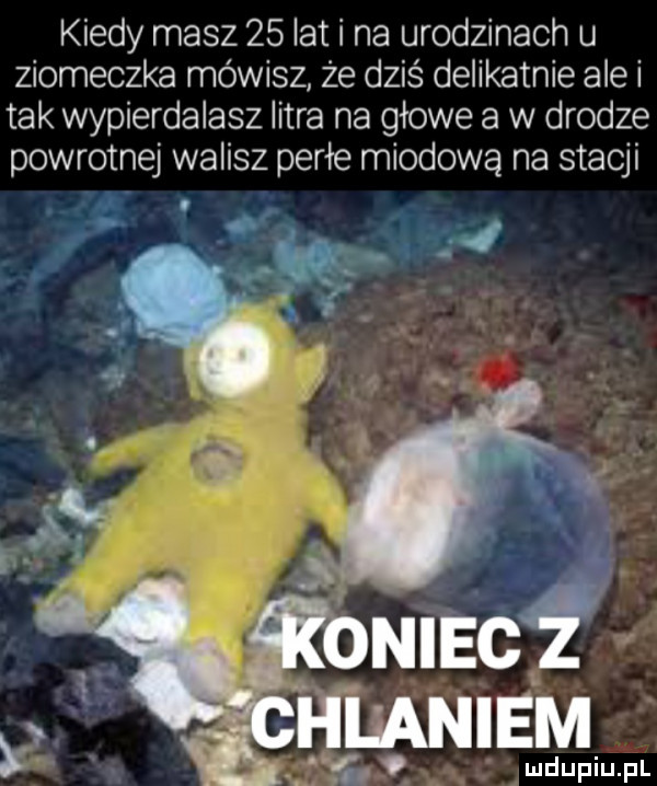 kiedy masz    lat i na urodzinach u ziomeczka mówisz że dziś delikatnie ale i tak wypierdalasz litra na gzowe a w drodze powrotnej walisz perce miodową na stacji nl x. abakankami cl. miec   hla noem