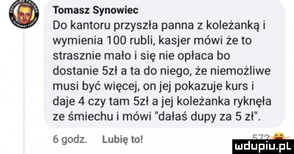 tomasz synowiec do kantoru przyszła panna z koleżanką i wymienia     rubli kasjer mówi że to strasznie mało i się nie oplaca bo dostanie sci a ta do niego że niemożliwe musi być więcej on jej pokazuje kurs i daje   czy tam sci a jej koleżanka ryknęła ze śmiechu i mówi dałaś dupy za   zł.   godz. lubię to mam