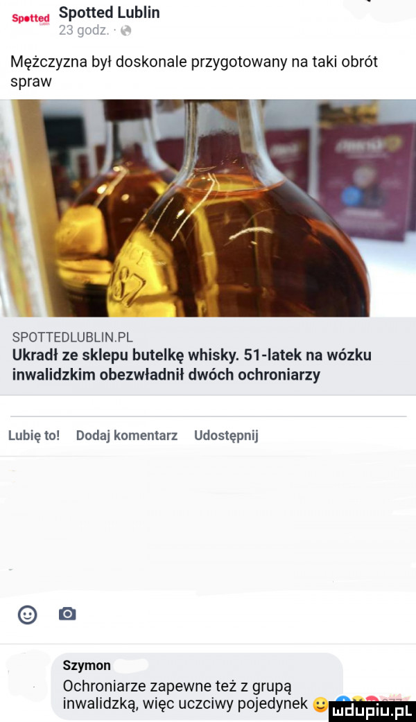 spotted lublin    godz mężczyzna byl doskonale przygotowany na taki obrót spraw spottedlublinpl ukradł ze sklepu butelkę whisky.    iatek na wózku inwalidzkim obezwładnił dwóch ochroniarzy lubięio dodajkomentarz udostępnij szymon ochroniarze zapewne też z grupą inwalidzką więc uczciwy pojedynek mm