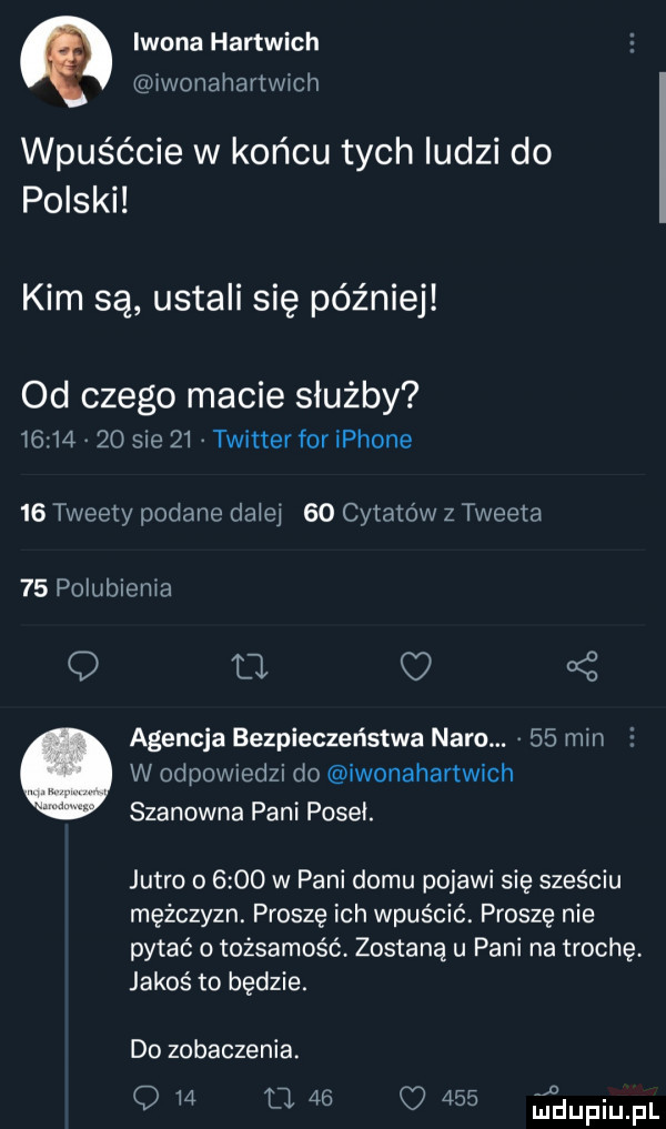 iwona hartwich iwonahartwich wpuśćcie w końcu tych ludzi do polski kim są ustali się później od czego macie służby          sie    twitter for iphone    tweety podane daiei    cytato w z tweeta    polubienia q ll agencja bezpieczeństwa nara.    min w odpowiedzi do iwonahartwich szanowna pani poseł. jutro o      w pani domu pojawi się sześciu mężczyzn. proszę ich wpuścić. proszę nie pytać o tożsamość zostaną u pani na trochę jakoś to będzie. do zobaczenia. q m m    q      iudupiupl