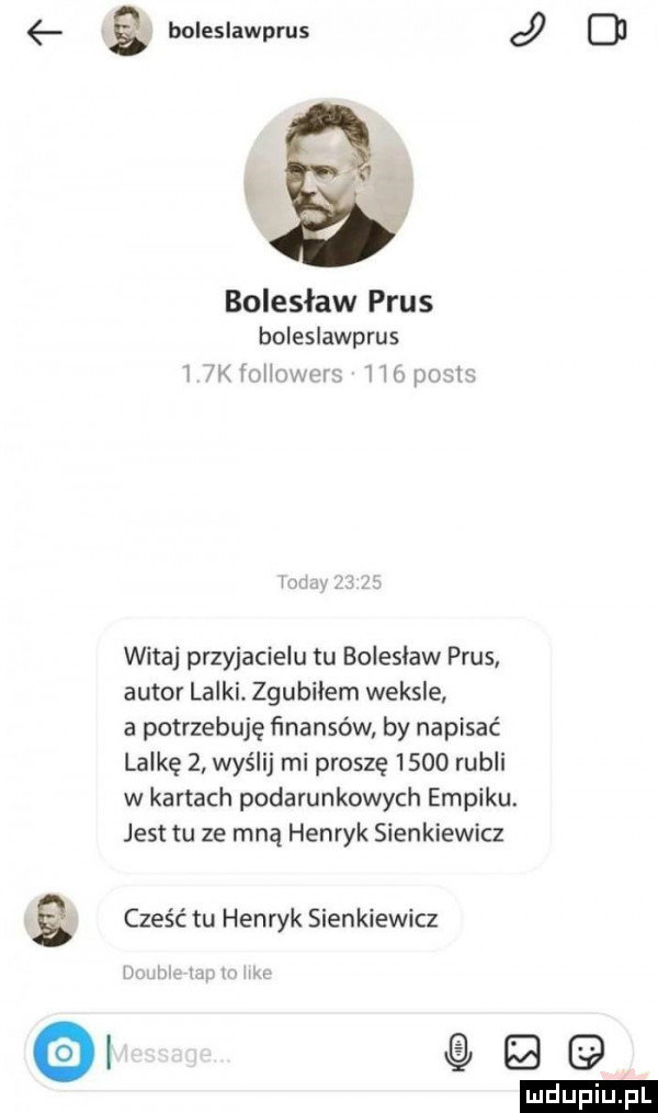 boleslawprus j o bolesław prus boleslawprus i wini mpum witaj przyjacielu tu bolesław prus autor lalki. zgubiłem weksle a potrzebuję ﬁnanséw by napisać lalkę   wyślij mi proszę      rubli w kartach podarunkowych empiku. jest tu ze mną henryk sienkiewicz g cześć tu henryk sienkiewicz ii t ici ii