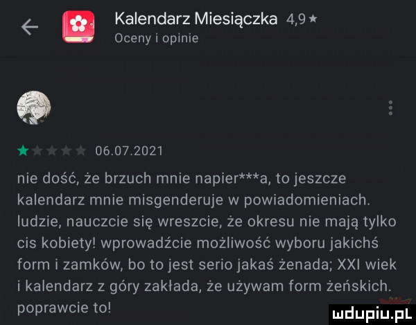 é kalendarz miesiączka     oceny i openie q   i            nie dość że brzuch mnie napier a to jeszcze kalendarz mnie misgenderuje w powiadomieniach. ludzie nauczcie się wreszcie że okresu nie mają tylko cis kobiety wprowadźcie możliwość wyboru jakichś form i zamków bo to jest seriojakas żenada xxi wiek i kalendarz z góry zaklada że używam form żeńskich. poprawcie to