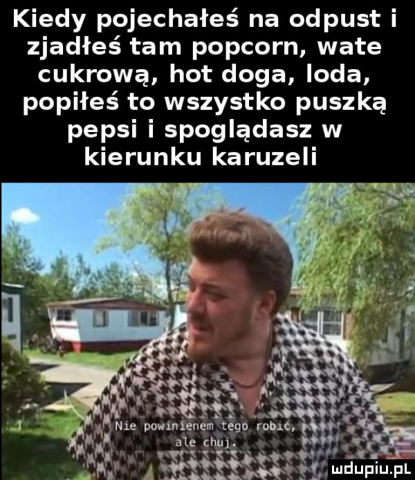 kiedy pojechałeś na odpust i zjadłeś tam popcorn wate cukrowa hot doga loda popiłeś to wszystko puszką pepsi i spoglądasz w kierunku karuzeli t r w     w. a r mduplu pl hi n t si