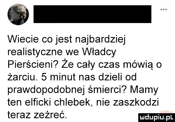 wiecie co jest najbardziej realistyczne we władcy pierścieni że cały czas mówią o żarciu.   minut nas dzieli od prawdopodobnej śmierci mamy ten elficki chlebek nie zaszkodzi teraz zeżreć