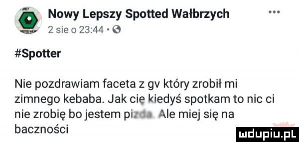 nowy lepszy spotted wałbrzych l   ie        spotter nie pozdrawiam faceta z gv który zrobił mi zimnego kebaba. jak cie kiedyś spotkam to nic ci nie zrobię bojestem pi. ale miej się na bacznosm