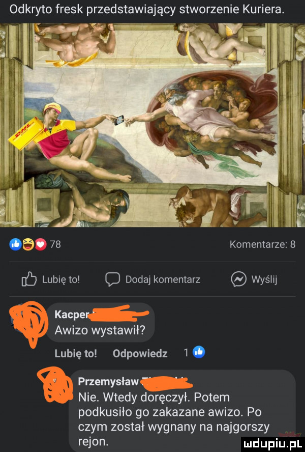 odkryto fresk przedstawiający stworzenie kuriera.   .    komentarze   lubię to c dodaj komentarz wyślij kacper awizo wystawił lunięto odpowiedz  . przemyslaw nie. wtedy doręczył. potem podkusiło go zakazane awizo. po czym został wygnany na najgorszy rejon