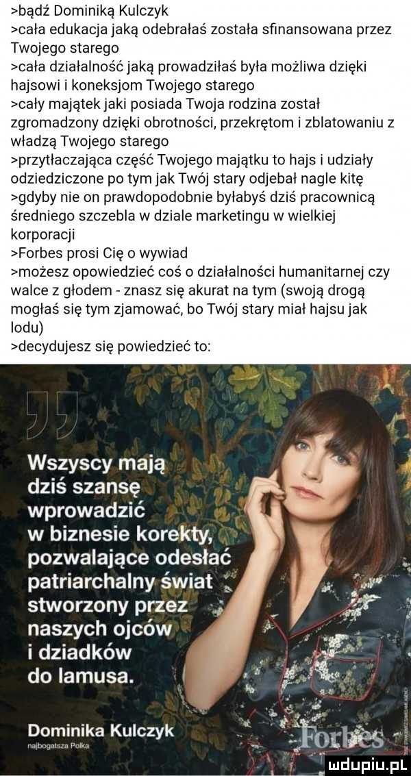 bądź moniką kulczyk cala edukacja jaką odebralas zostala sfinansowana przez twojego starego cala dzialalnośćjaką prowadzilas byla możliwa dzięki hajsowi i koneksjom twojego starego caly majątek jaki p   ada twoja rodzina zostal zgromadzony dzięki obrotności przekrętom i zblatowaniu z wladza twojego starego przyilaczająca część twojego majątku to hajs i udzialy odziedziczone po tym jak twój stary odjebal nagle kitę gdyby nie on prawdopodobnie byłabyś dziś pracownica średniego szczebla w dziale marketingu w wielkiej korporacji forbes prosi cię o wywiad możesz opowiedziec coś o działalności humanitarnej czy walce z glodem znasz się akurat na tym swoją drogą moglas się tym zjamowac bo twój stary mial hajsu jak lodu decydujesz się powiedzieć to wszyscy mają   dziś szansę wprowadzić w biznesie korekty pozwalające odesłać patriarchalny świat stworzony przez naszych ojców i dziadków do lamusa. dominika kulczyk oﬂfes m w. mdupiupl