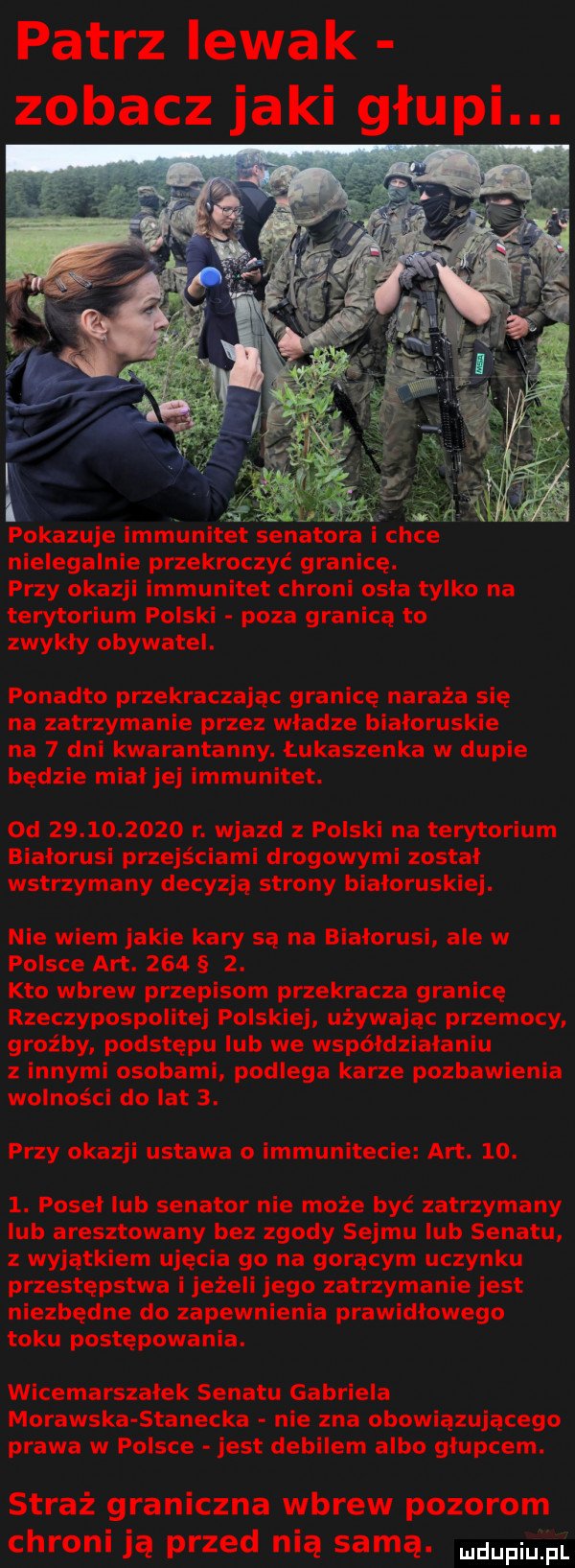 patrz lewak zobacz jaki głupi. pokazuje immunitet senatora chce nielegalnie przekroczyć granicę. przy okazji immunitet chroni osła tylko na terytorium polski poza granicą to zwykły obywatel. ponadto przekraczając granicę naraża się na zatrzymanie przez władze białoruskie na   dni kwarantanny. łukaszenka w dupie będzie miał jej immunitet. od            r. wjazd polski na terytorium białorusi przejściami drogowymi został wstrzymany decyzją strony białoruskiej. nie wiem jakie kary są na białorusi ale w polsce aft.      . kto wbrew przepisom przekracza granicę rzeczypospolitej polskiej używając przemocy groźby podstępu lub we współdziałaniu z innymi osobami podlega karze pozbawienia wolności do lat  . przy okazji ustawa o immunitecie aft.   .  . poseł lub senator nie może być zatrzymany lub aresztowany bez zgody sejmu lub senatu z wyjątkiem ujęcia go na gorącym uczynku przestępstwa i jeżeli jego zatrzymanie jest niezbędne do zapewnienia prawidłowego toku postępowania. wicemarszałek senatu gabriela morawska stanecka nie zna obowiązującego prawa w polsce jest debilem albo głupcem. straż graniczna wbrew pozorom chroni ją przed nią samą. mam pl