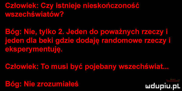 człowiek czy istnieje nieskończoność wszechświatów bóg nie tylko  . jeden do poważnych rzeczy i jeden dla beki gdzie dodaję randomowe rzeczy i eksperymentuje. człowiek to musi być pojebany wszechświat. bóg nie zrozumiałeś