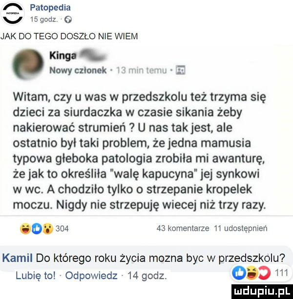 q patopedia v l godz   jak do tego doszlo nie wiem   nowyczlonek n. witam czy u was w przedszkolu też trzyma się dzieci za siurdaczka w czasie sikania żeby nakierować strumień u nas takjest. ale ostatnio byl taki problem że jedna mamusia typowa głęboka patologia zrobila mi awanturę że jak to określiła walę kapucyna jej synkowi w wc. a chodzilo tylko o strzepanie kropelek moczu nigdy nie strzepuje wiecej niż trzy razy. o.        komentarze    udostępnień kamil do którego roku życia mozna byc w przedszkolu d m lubię to v odpowiedz    godz