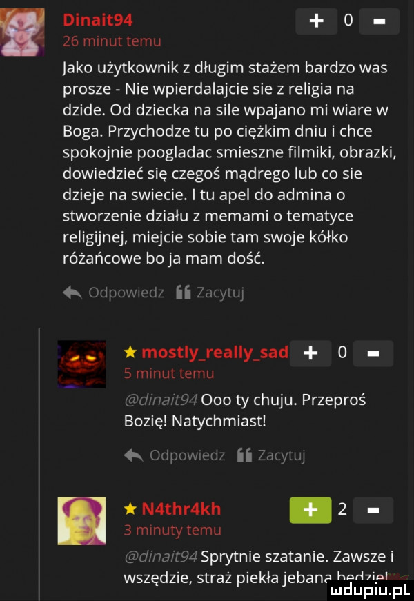 i dinait   o    mlnultemu jako użytkownik z długim stażem bardzo was prosze nie wpierdalajcie sie z religia na dzide. od dziecka na sile wpajane mi wiare w boga. przychodze tu po ciężkim dniu i chce spokojnie poogladac smieszne filmiki obrazki dowiedzieć się czegoś mądrego lub co sie dzieje na swiecie. i tu apel do admina o stworzenie dziadu z memami o tematyce religijnej miejcie sobie tam swoje kółko różańcowe boja mam dość mostly realny sad   smmuiiemu     ty chuju przeproś suzie natychmiast   m mi iiiﬂ nw t n tar kh     mmuty temu sprytnie szatanie. zawsze i d t ki b h rł wszę zje s reż pie abe anamguaiifi j f