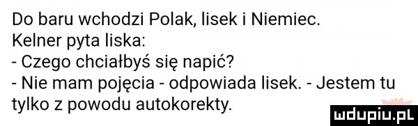 do baru wchodzi polak lisek i niemiec. kelner pyta liska czego chciałbyś się napić nie mam pojęcia odpowiada lisek. jestem tu tylko z powodu autokorekty