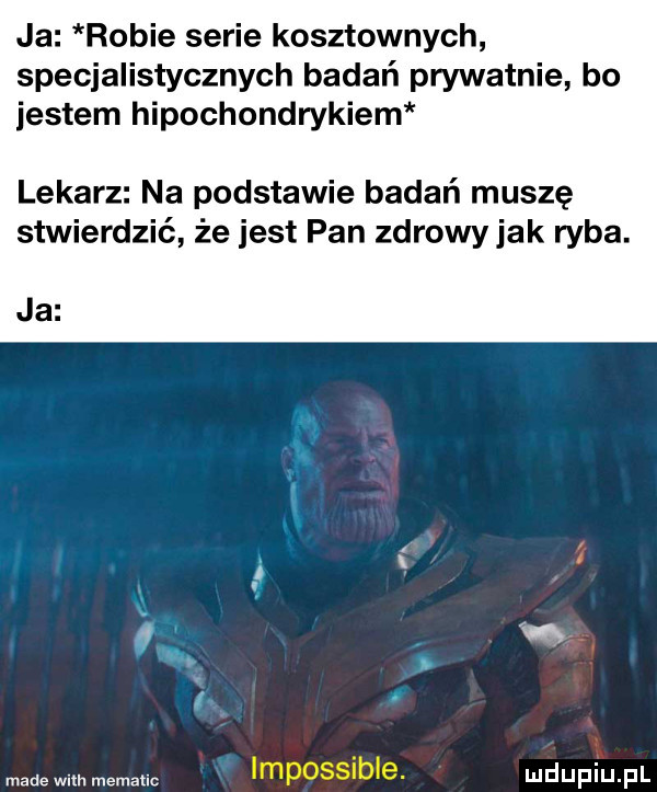 ja robie serie kosztownych specjalistycznych badań prywatnie bo jestem hipochondrykiem lekarz na podstawie badań muszę stwierdzić że jest pan zdrowy jak ryba. ja made wm. mematlc