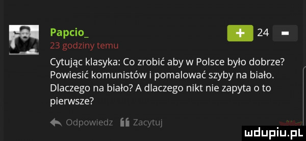 papcio.       godzmy temu cytując klasyka co zrobić aby w polsce bylo dobrze powiesić komunistów i pomalować szyby na bialo. dlaczego na biało a dlaczego nikt nie zapyta oto pierwsze