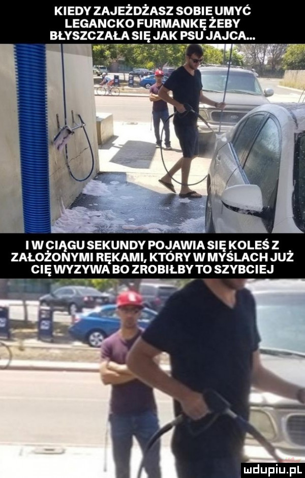 kiedy zajeżdżasz sobie umyć legancko furmankę żeby błyszczała się jak psu jajca.    h i wciągu sekundy pojawia się oleś z załogo nami rękami ktory w myslach już cię wyzywa po zrobiłby to szybciej v mduplu pl