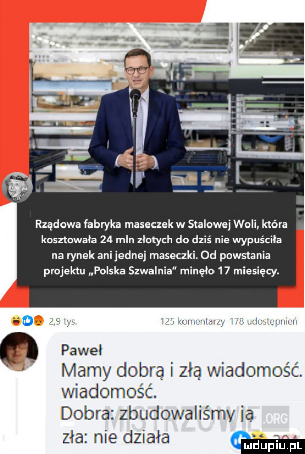 rządowa fabryka maseczek w stalowej woli która kosztowala    mln zlotych do dziś nie wypuściła na rynek anijednej maseczki. od powstania projektu polska szwalnia minęło    miesięcy. o i w a krwawą ą l mmmm o pawel mamy dobrą i zła wiadomość. wiadomość. dobra zbudowaliśmy ia zła nie działa