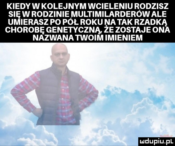 kiedyw kolejnym wcieleniu rodzisz sięwrodziniemultimilarderowale umierasz po pał roku natak rzadką chorobę genetyczną że zostaje ona nazwanatwoim imieniem ludu iu. l