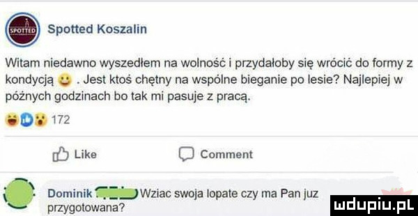 spotted koszalin witam niedawno wyszedłem na wolność i przydaloby się wrócić do iormy z kondycją. abakankami jest ktoś chętny na wspólne bieganie po iksie najlepiej w późnych godzinach bo tak mi pasuje z pracą. o.     eq like d comment. dominik wznac swoja lokale czy ma pan juz pnygolowana luduplu