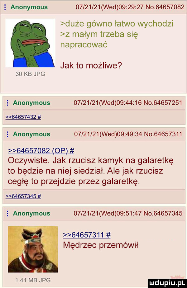 e anonymous          wed          no          duże gówno łatwo wychodzi z małym trzeba się napracowac jak to możliwe    kb jpg   anonymous          wed          no                     anonymous          wed          no                   gam oczywiste. jak rzucisz kamyk na galaretkę to będzie na niej siedział. alejek rzucisz cegłę to przejdzie przez galaretkę.           anonymous          wed          no                   mędrzec przemówił      mb jpg