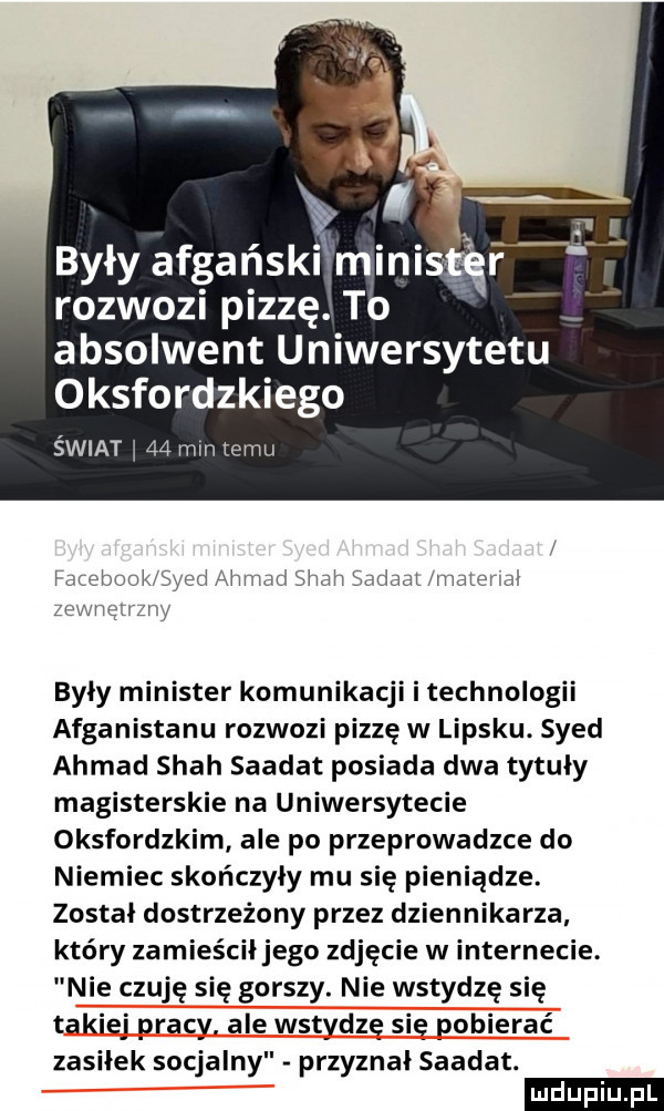 były afgański mi rozwozi pizzę. to absolwent uniwersytetu oksfordzkiego świat ł    mm temu fatehook syed ahmad spah sdriadl hnalerw zc ęż z w były minister komunikacji i technologii afganistanu rozwozi pizzę w lipsku. syed ahmad spah saadat posiada dwa tytuły magisterskie na uniwersytecie oksfordzkim ale po przeprowadzce do niemiec skończyły mu się pieniądze został dostrzeżony przez dziennikarza który zamieściłjego zdjęcie w internecie. nie czuję się gorszy. nie wstydzę się takiej pracy. ale wstydzę sie pobierać zasiłek socjalny przyznał saadat. ludu iu. l