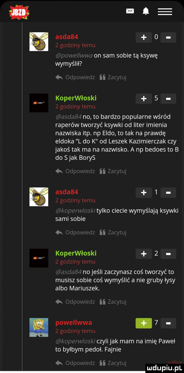 ia aida   o   godziny emu w a on sam sobie tą ksywę wymyślil   n ii koperwloski   z godzmytemu y no to bardzo popularne wśród raperów tworzyć ksywki od liter imienia nazwiska ibp np eddo to tak na prawdę eldoka l do k od leszek kazimierczak czy jakoś tak ma na nazwisko. a np bedoes to b do siak boks na aida       godziny limu w x tylko ciecie wymyślają ksywki sami sobie w. a koperwloski   z godzmy emu no jeśli zaczynasz coś tworzyć to musisz sobie coś wymyślić a nie gruby lysy albo mariuszek. abakankami powellwwa   z gad my temu. w w czylijak mam na imię pawel to bylbym pedal. fajnie t