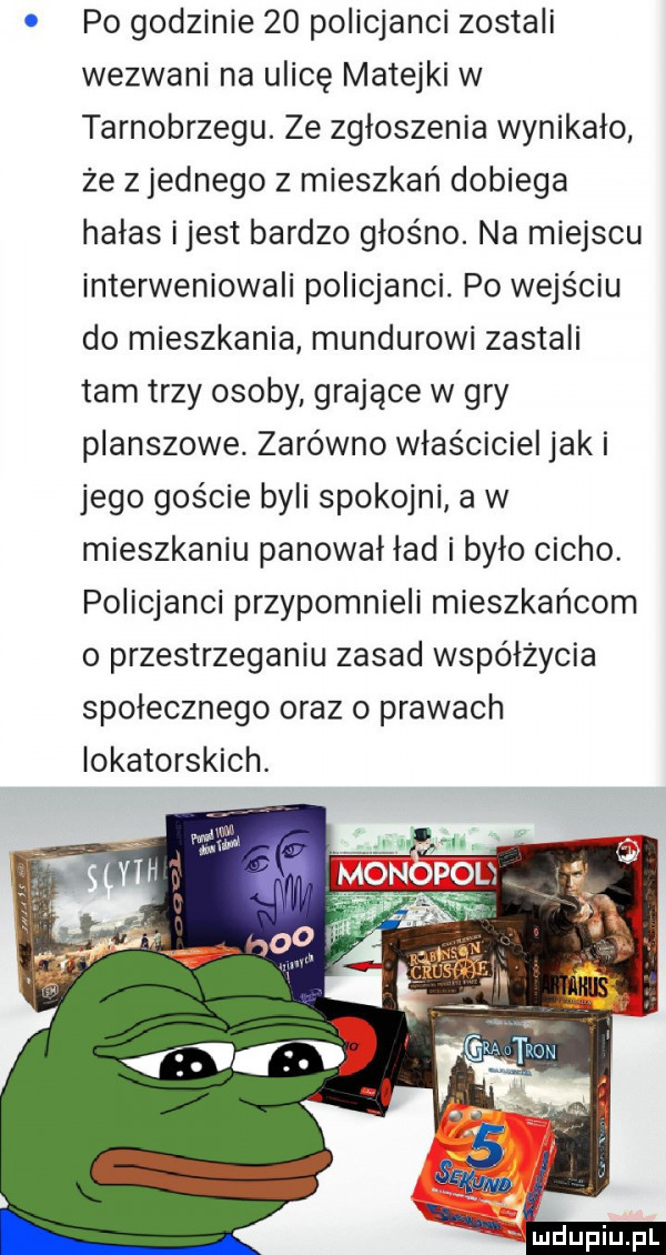 po godzinie    policjanci zostali wezwani na ulicę matejki w tarnobrzegu. ze zgłoszenia wynikało że z jednego z mieszkań dobiega hałas ijest bardzo głośno. na miejscu interweniowali policjanci. po wejściu do mieszkania mundurowi zastali tam trzy osoby grające w gry planszowe. zarówno włos ciciel jaki jego goście byli spokojni a w mieszkaniu panował ład i było cicho. policjanci przypomnieli mieszkańcom o przestrzeganiu zasad współżycia społecznego oraz o prawach lokatorskich. abakankami x