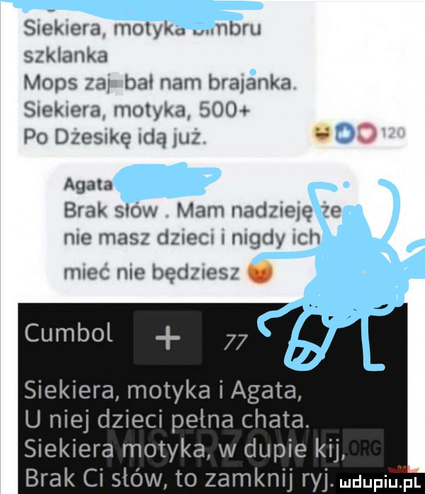 siekiera molaku an szklanka mops za bai nam bialanka siekiera motyką     po dzesnkę idą uz do agata brak sków mam nadmelę że nie masz dzieci nigdy ch miec nie będziesz u cumbol siekiera motyka i agata u niej dzieci pełna chata. siekiera motyka w dupie kij brak ci stów to zamknij ryj