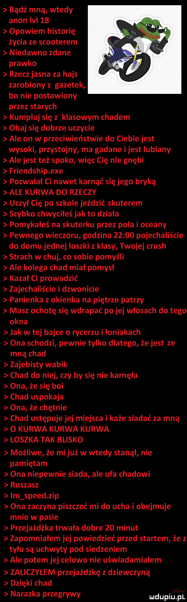 bądź mną wtedy agon m    opowiem historię życia ze scooterem niedawno zdane prawko rzecz jasna za hajs zarobiony z gazetek bo nie postawiony przez starych kumpluj się klasowym chadem obaj się dobrze uczycie ale on w przeciwieństwie do ciebie jest wysoki przystojny ma gadane ijest lubiany ale jest też spoko więc cię nie gnębi friendship exe pozwalal ci nawet karnąć się jego bryką ale kurwa d  rzeczy uczyl cię po szkole jeździć skuterem szybko chwyciłeś jak to dziala pomykałeś na skuterku przez pola i oceany pewnego wieczoru godzina       pojechaliście do domu jednej ioszki z klasy twojej crush strach w chuj co sobie pomyśli ale kolega chad mial pomysl kazal ci prowadzić zajechaliście i dzwonicie panienka z okienka na piętrze patrzy masz ochotę się wdrapać po jej wlosach do tego okna jak w tej bajce o rycerzu i loniakach ona schodzi pewnie tylko dlatego że jest ze mną chad zajebisty wabik chad do niej czy by się nie karnęła ona że się boi chad uspokaja ona że chętnie chad ustępuje jej miejsca i każe siadać za mną o kurwa kurwa kurwa loszka tak blisko możliwe że mi już w wtedy stanol nie pamiętam ona niepewnie siada ale ufa chadowi ruszasz im speed zip ona zaczyna piszczeć mi do ucha i obejmuje mnie w pasie przejażdżka trwala dobre    minut zapomnialem jej powiedzieć przed startem że z tylu są uchwyty pod siedzeniem ale potem jej celowo nie uświadamiałem zaliczyłem przejażdżkę z dziewczyną dzięki chad nalazka przegrywy luclupiu pl