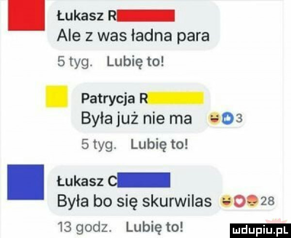 łukasz r ale z was ładna para   tag. lubię to. patrycja była już nie ma e     tag. lubię to i łukasz   była bo się skurwilas so.       godz lubię to