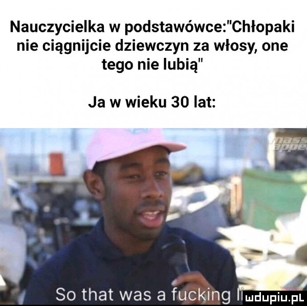 nauczycielka w podstawówce chłopaki nie ciągnijcie dziewczyn za włosy one tego nie lubią ja w wieku    lat so trat was a ucking