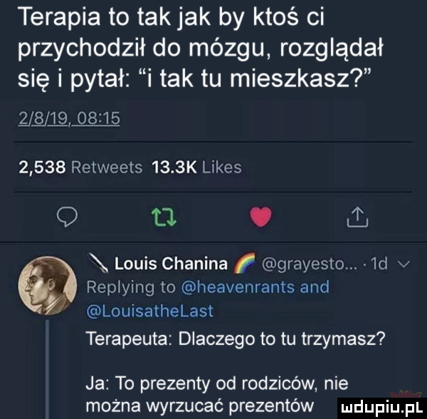 terapia to tak jak by ktoś ci przychodził do mózgu rozglądał się i pytał i tak tu mieszkasz q q             retweets     k limes q  . abakankami louis chinina grayesto.  d v replying to heavenranrs and louisathelast terapeuta dlaczego to tu trzymasz ja to prezenty od rodziców nie można wyrzucać prezentów
