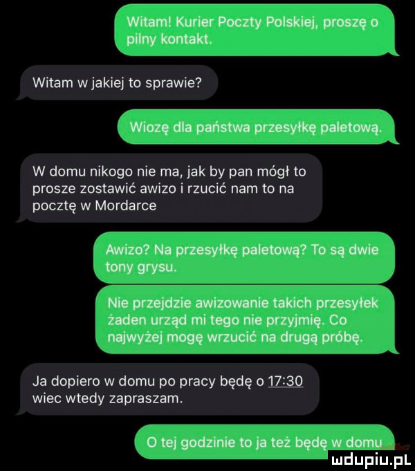 j wan kurierpoczty pow. primo puny mm witam w jakiej io sprawie i wloz. dla pasm przesyłkę plum. kj w domu nikogo nie ma jak by pan mógł lo prosze zostawić awizo i rzucić nam to na pocztę w morderce r mk  naprmyﬂqpahm  rosim wyrw nieprzejdzieawizowenie takich przesyłek j jżldenurządmimgonjcprzyjmlq co j naiwżeimmudćnadmoawóbę ja dopiero w domu po pracy będę      q wiec wtedy zapraszam otejgodziniemjamźbedęwdomu imdupiu. pl