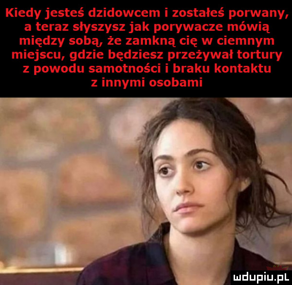 kiedy jesteś dzikowcem i zostałeś porwany a teraz słyszysz jak porywacze mówią między sobą że zamkną cię w ciemnym miejscu gdzie będziesz przeżywał tortury z powodu samotności i braku kontaktu z innymi osobami