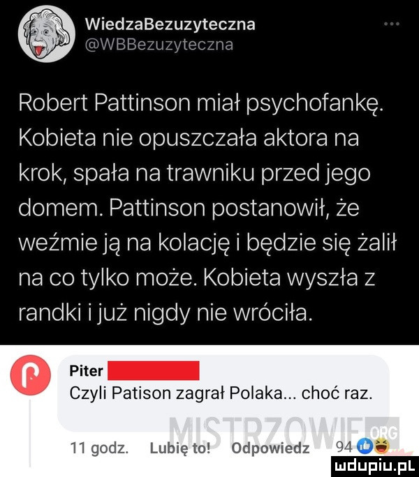wiedzabezuzyteczna wbbozuzytcc źga robert pattinson miał psychofankę. kobieta nie opuszczała aktora na krok spała na trawniku przed jego domem. pattinson postanowił że weźmieja na kolację i będzie się żalił na co tylko może. kobieta wyszła z randki iluż nigdy nie wróciła. puer czyli patison zagrał polaka. choć raz.   godz. lunięto odpowiedz