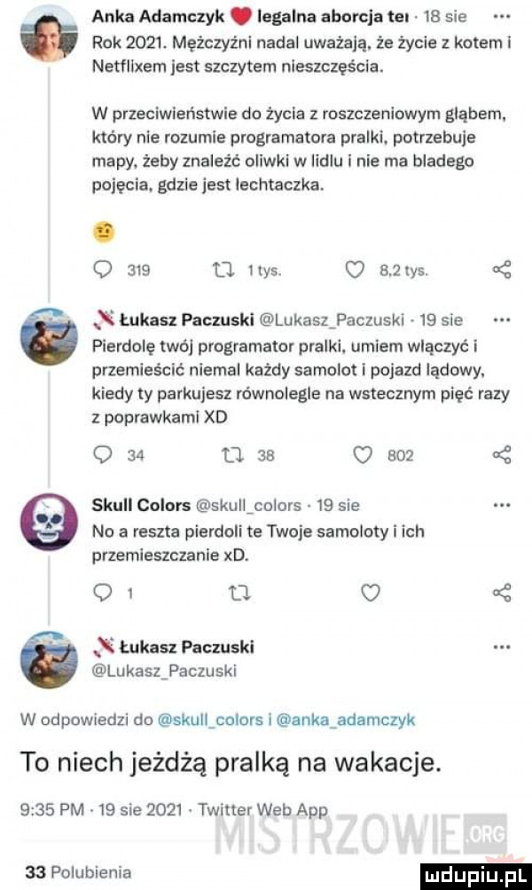 ó anka adamczyk. legalna aborcja ter    sie rok     . mężczyźni nadal uważają. źe życie z kotem i netﬂlxem jest szczytem nieszczęścia. w przeciwieństwie do życia   roszczeniowym głąbem który nie rozumie programatora pralki. potrzebuja mapy. żeby znaleźć oliwki w iidlu i nie ma bladego pojęcia. gdzie jest iechtaczka. abakankami o     u hys. o e mas    łukasz paczuskl lukasz paczuski    sie pierdole tao programator pralki. umiem wliczyć i przemieścić niemal każdy samolot i pojazd lądowy. kiedy ty parkujesz rownolegla na wstecznym pięć razy z poprawkami xd o    u    o     nę skull colors skullfcolors    sie no a reszta pierdoli te twoje samoloty i ich przemieszczania xd.    u. c w łukasz paczuskl lukasząpaczuski w odpowiedzi do skuilcolors i ankajdamczyk to niech jeżdżą pralką na wakacje.      pm    sie      twitter web aap    polubienia