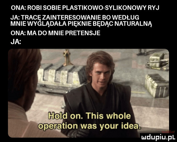 ona robi sobie plastikowo sylikonowy ryj ja tracę zainteresowanie bo według mniewyglądala pięknie będąc naturalna ona ma do mnie pretensje ja hol on. tais wiole erlation was your idea