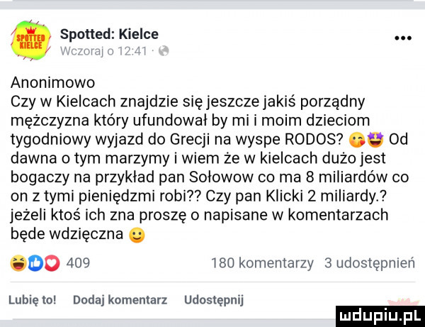 spotted kielce. w w anonimowe czy w kielcach znajdzie się jeszcze jakiś porządny mężczyzna który ufundował by mi i moim dzieciom tygodniowy wyjazd do grecji na wyspe rodos. od dawna o tym marzymy i wiem ze w kielcach duzo jasi bogaczy na przykład pan sołowow co ma   miliardów co on z tymi pieniędzmi robi czy pan klicki   miliardy. jeżeli ktoś ich zna proszę o napisane w komentarzach będe wdzięczna. do         komentarzy   udostępmeń lubięlo dodaj komentarz udostępnij