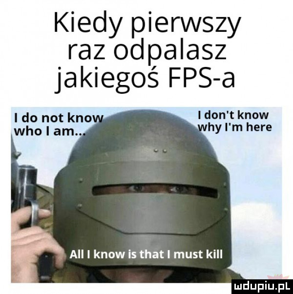 kiedy pierwszy raz odpalasz jakiegoś fps a i do not keo i ikon t know hy i m here all i know is trat i most kall