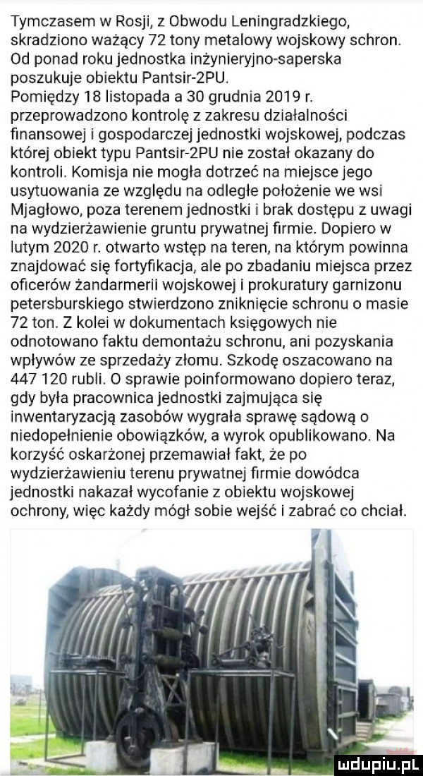 tymczasem w rosji z obwodu leningradzkiego skradziono ważący    tony metalowy wojskowy schron. od ponad roku jednostka inżynieryjno saperska poszukuje obiektu pantsir ziu. pomiędzy    listopada a    grudnia      r przeprowadzono kontrolę z zakresu dziatalnosci finansowej i gospodarczej jednostki wojskowej podczas której obiekt typu pantsierpu nie zostal okazany do kontroli. komisja nie mogla dotrzeć na miejscejego usytuowania ze względu na odlegle położenie we wsi mjaglowo. poza terenem jednostki i brak dostępu z uwagi na wydzierżawienie gruntu prywatnej firmie. dopiero w lutym      r. otwarto wstęp na teren na którym powinna znajdować się fortyfikacja ale po zbadaniu miejsca przez oficerów żandarmerii wojskowej i prokuratury garnizonu petersburskiego stwierdzono zniknięcie schronu o masie    ton. z kolei w dokumentach księgowych nie odnotowano faktu demontażu schronu ani pozyskania wpływów ze sprzedaży zlomu. szkodę oszacowano na         rubli. o sprawie poinformowano dopiero teraz gdy byla pracownica jednostki zajmująca się inwentaryzacją zasobów wygrala sprawę sądową o niedopełnienie obowiązków a wyrok opublikowano. na korzyść oskarżonej przemawial fakt że po wydzierżawieniu terenu prywatnej firmie dowódca jednostki nakazal wycofanie z obiektu wojskowej ochrony więc każdy módl sobie wejść i zabrać co chcial mdupilfl
