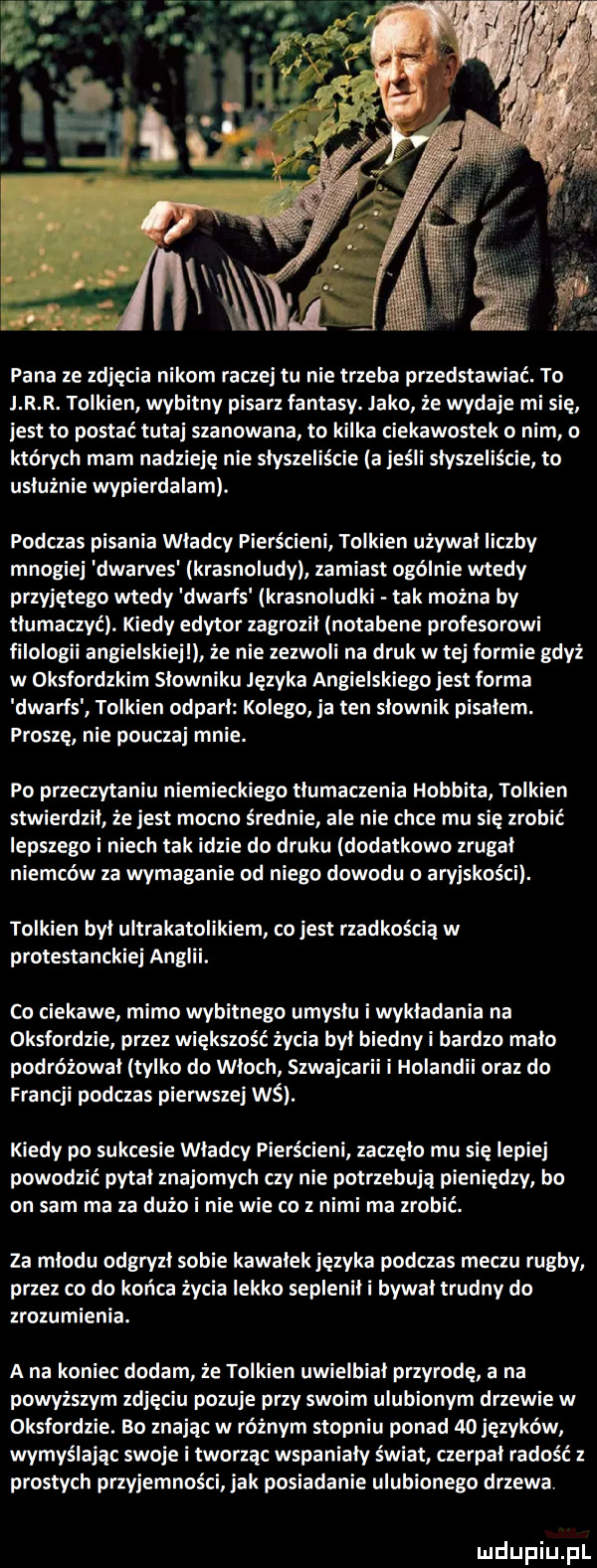 pana ze zdjęcia nikom raczej tu nie trzeba przedstawiać. to j r r. tolkien wybitny pisarz fantasy. jako że wydaje mi sie jest to postać tutaj szanowana to kilka ciekawostek o o których mam nadzieję nie słyszeliście a jeśli słyszeliście to usłużnie wypierdalam. podczas pisania wladcy pierścieni tolkien używał liczby mnogiej dwarves krasnoludy zamiast ogólnie wtedy przyjętego wtedy dwarfs krasnoludki tak można by tłumaczyć. kiedy edytor zagroził notabene profesorowi filologii angielskiej że nie zezwoli na druk w tej formie gdyż w oksfordzkim słowniku języka angielskiego jest forma dwarfs tolkien odparł kolego ja ten slownik pisalem. proszę nie poucza mnie. po przeczytaniu niemieckiego tłumaczenia hobbita tolkien stwierdził że jest mocno średnie ale nie chce mu się zrobić lepszego i niech tak idzie do druku dodatkowo zrugal niemców za wymaganie od niego dowodu o aryjskos ci. tolkien był ultrakatolikiem co jest rzadkością w protestanckiej anglii. co ciekawe mimo wybitnego umysłu i wykładania na oksfordzie przez większość życia był biedny i bardzo mało podróżował tylko do włoch szwajca holandii oraz do francji podczas pierwszej wś. kiedy po sukcesie władcy pierścieni zaczęło mu się lepiej powodzić pytal znajomych czy nie potrzebują pieniedzy bo on sam ma za dużo i nie wie co z nimi ma zrobić. za miodu odgryzł sobie kawałek języka podczas meczu rugby przez co do końca życia lekko seplenił i bywał trudny do zrozumienia. a na koniec dodam że tolkien uwielbiał przyrodę a na powyższym zdjęciu pozuje phy swoim ulubionym drzewie w oksfordzie. bo znając w różnym stopniu ponad  o języków wymyślając swoje i tworzą wspaniały świat czerpał radość z prostych przyjemności jak posiadanie ulubionego drzewa