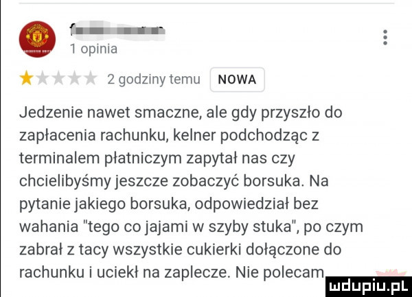 f   opinia   godzmytemu nowa jedzenie nawet smaczne ale gdy przyszlo do zaplacenia rachunku kelner podchodząc z terminalem płatniczym zapytał nas czy chcielibyśmy jeszcze zobaczyć borsuka na pytanie jakiego borsuka odpowiedzial bez wahania tego co jajami w szyby stuka po czym zabral z tacy wszystkie cukierki dolaczone do rachunku i uciekł na zaplecze nie polecam