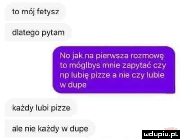 to mój fetysz dlatego pytam no jak na pcerwsaa rozmowę to mógłbys mnie zapytać czy np lubię pizze a nie czy lubie w dupe każdy lubi pizze ale nie każdy w dupe ludu iu. l