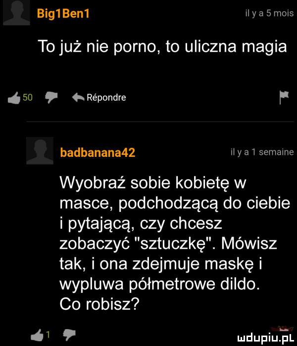 big ben  ii a smols to już nie porno to uliczna magia iso répondre f   badbanana   li yaw semame wyobraź sobie kobietę w masce podchodzącą do ciebie i pytającą czy chcesz zobaczyć sztuczkę. mówisz tak i ona zdejmuje maskę i wypluwa półmetrowe dildo. co robisz mdupqul