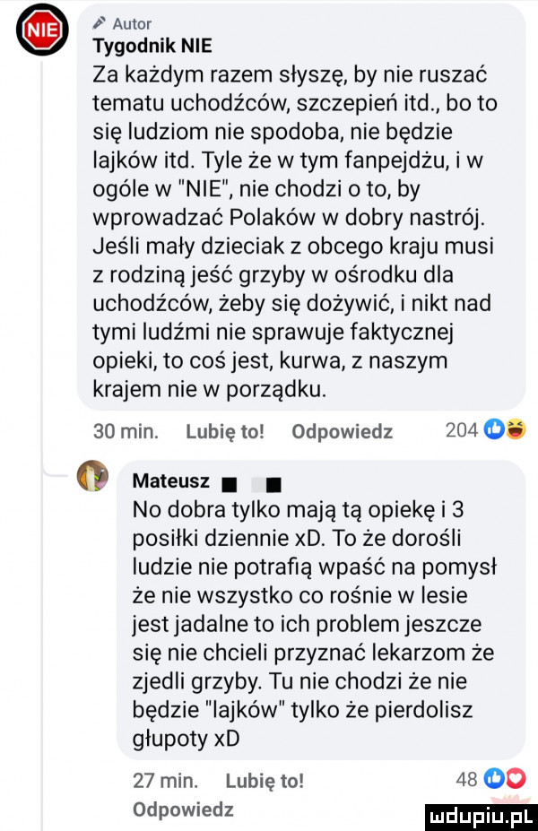 autor tygodnik nie za każdym razem slysze by nie ruszać tematu uchodźców szczepień ind bo to się ludziom nie spodoba nie będzie iajków ind. tyle że wtem fanpejdzu i w ogóle w nie nie chodzi o to by wprowadzać polaków w dobry nastrój. jeśli maly dzieciak z obcego kraju musi z rodzinąjeść grzyby w ośrodku dla uchodźców żeby się dożywić i nikt nad tymi ludźmi nie sprawuje faktycznej opieki to coś jest kurwa z naszym krajem nie w porządku.    min. lubię to odpowiedz     o. g mateusz i i no dobra tylko mają tę opiekę i   posilki dziennie xd. to ze dorośli ludzie nie potrafią wpaść na pomysł że nie wszystko co rośnie w lesie jestjadalne to ich problem jeszcze się nie chcieli przyznać lekarzom że zjedli grzyby tu nie chodzi że nie będzie lajków tylko że pierdolisz glupoty xd    min lubię to       odpowiedz
