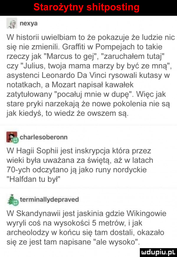 ł nexia w historii uwielbiam to że pokazuje że ludzie nie się nie zmienili. graffiti w pompejach to takie rzeczy jak marcus to gej zaruchałem tutaj czy julius twoja mama marzy by być ze mną asystenci leonardo da vinci rysowali kutasy w notatkach a mozart napisał kawałek zatytułowany pocałuj mnie w dupę. więc jak stare pryki narzekają że nowe pokolenia nie są jak kiedyś to wiedz że owszem są. ęcharlesoberonn w hagii sophii jest inskrypcja która przez wieki była uważana za świętą aż w łatach    ych odczytano ją jako runy nordyckie halfdan tu był bterminallydepraved w skandynawii jest jaskinia gdzie wikingowie wyrybi coś na wysokości   metrów imak archeolodzy w końcu się tam dostali okazało się ze jest tam napisane ale wysoko. ludu iu. l