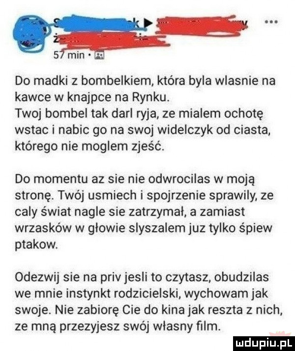 samin do madki z bombelkiem która byla wlasnie na kawce w knajpce na rynku. twoj bombel tak dari ryja ze mialem ochotę wstac i nabic go na swoj widelczyk od ciasta którego nie moglem zjeść. do momentu az sie nie odwrocilas w moją stronę. twój usmiech i spojrzenie sprawily ze caly świat nagle sie zatrzymał a zamiast wrzasków w glowie slyszalem juz tylko śpiew ptakow odezwij sie na priv jesli to czytasz. obudzilas we mnie instynkt rodzicielski wychowam jak swoje. nie zabiorę cie do kina jak reszta z nich ze mną przezyjesz swój wlasny film ludu iu. l