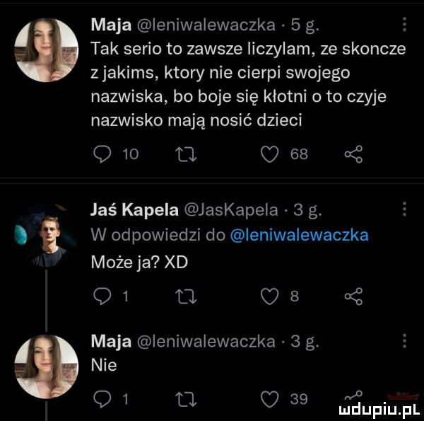 maja ieniwalewaczka   g. tak serio to zawsze liczylam ze skoncze z jakims ktory nie cierpi swojego nazwiska bo boje się klotni o to czyje nazwisko mają nosić dzieci q   m       jas kapela jaskapeia   g. w odpowiedzi do ieniwalewaczka możeja xd q       maja ieniwalewaczka   g. nie q         za
